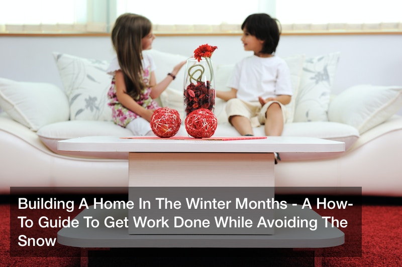 Building A Home In The Winter Months – A How-To Guide To Get Work Done While Avoiding The Snow